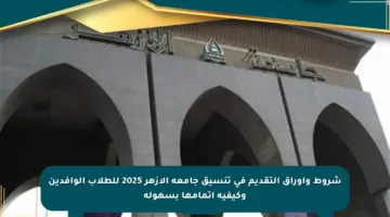 شروط وأوراق التقديم في تنسيق جامعة الأزهر 2025 للطلاب الوافدين وكيفية إتمامها بسهولة